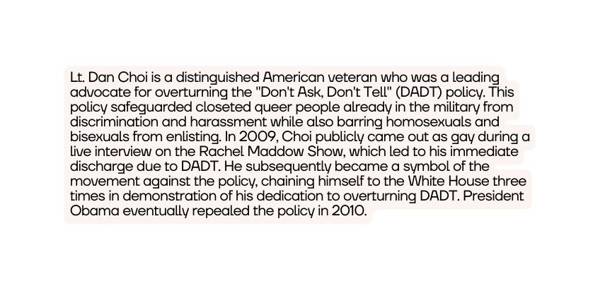 Lt Dan Choi is a distinguished American veteran who was a leading advocate for overturning the Don t Ask Don t Tell DADT policy This policy safeguarded closeted queer people already in the military from discrimination and harassment while also barring homosexuals and bisexuals from enlisting In 2009 Choi publicly came out as gay during a live interview on the Rachel Maddow Show which led to his immediate discharge due to DADT He subsequently became a symbol of the movement against the policy chaining himself to the White House three times in demonstration of his dedication to overturning DADT President Obama eventually repealed the policy in 2010