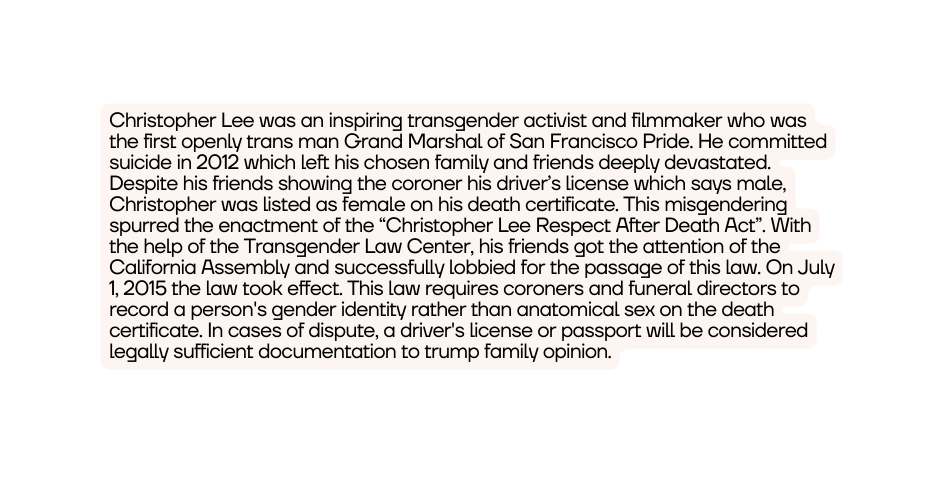 Christopher Lee was an inspiring transgender activist and filmmaker who was the first openly trans man Grand Marshal of San Francisco Pride He committed suicide in 2012 which left his chosen family and friends deeply devastated Despite his friends showing the coroner his driver s license which says male Christopher was listed as female on his death certificate This misgendering spurred the enactment of the Christopher Lee Respect After Death Act With the help of the Transgender Law Center his friends got the attention of the California Assembly and successfully lobbied for the passage of this law On July 1 2015 the law took effect This law requires coroners and funeral directors to record a person s gender identity rather than anatomical sex on the death certificate In cases of dispute a driver s license or passport will be considered legally sufficient documentation to trump family opinion