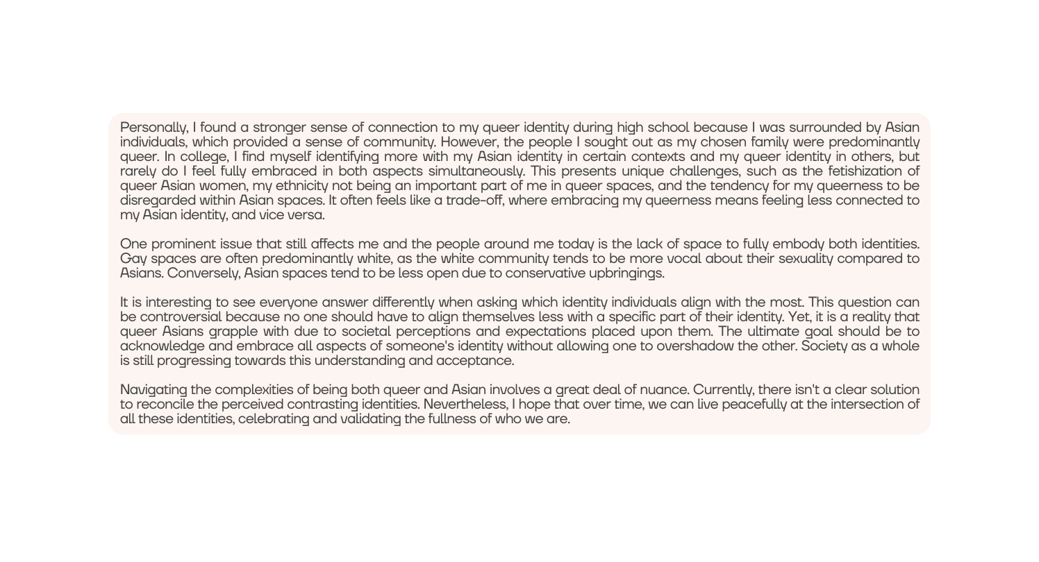 Personally I found a stronger sense of connection to my queer identity during high school because I was surrounded by Asian individuals which provided a sense of community However the people I sought out as my chosen family were predominantly queer In college I find myself identifying more with my Asian identity in certain contexts and my queer identity in others but rarely do I feel fully embraced in both aspects simultaneously This presents unique challenges such as the fetishization of queer Asian women my ethnicity not being an important part of me in queer spaces and the tendency for my queerness to be disregarded within Asian spaces It often feels like a trade off where embracing my queerness means feeling less connected to my Asian identity and vice versa One prominent issue that still affects me and the people around me today is the lack of space to fully embody both identities Gay spaces are often predominantly white as the white community tends to be more vocal about their sexuality compared to Asians Conversely Asian spaces tend to be less open due to conservative upbringings It is interesting to see everyone answer differently when asking which identity individuals align with the most This question can be controversial because no one should have to align themselves less with a specific part of their identity Yet it is a reality that queer Asians grapple with due to societal perceptions and expectations placed upon them The ultimate goal should be to acknowledge and embrace all aspects of someone s identity without allowing one to overshadow the other Society as a whole is still progressing towards this understanding and acceptance Navigating the complexities of being both queer and Asian involves a great deal of nuance Currently there isn t a clear solution to reconcile the perceived contrasting identities Nevertheless I hope that over time we can live peacefully at the intersection of all these identities celebrating and validating the fullness of who we are